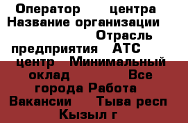 Оператор Call-центра › Название организации ­ Dimond Style › Отрасль предприятия ­ АТС, call-центр › Минимальный оклад ­ 15 000 - Все города Работа » Вакансии   . Тыва респ.,Кызыл г.